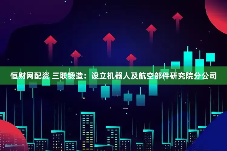 恒财网配资 三联锻造：设立机器人及航空部件研究院分公司