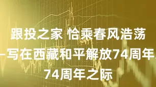 跟投之家 恰乘春风浩荡时——写在西藏和平解放74周年之际