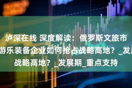 泸深在线 深度解读：俄罗斯文旅市场爆发，中国游乐装备企业如何抢占战略高地？_发展期_重点支持