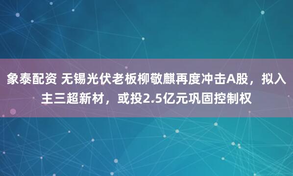 象泰配资 无锡光伏老板柳敬麒再度冲击A股，拟入主三超新材，或投2.5亿元巩固控制权