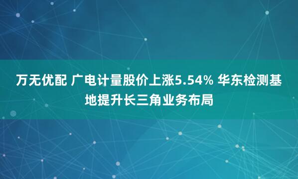 万无优配 广电计量股价上涨5.54% 华东检测基地提升长三角业务布局