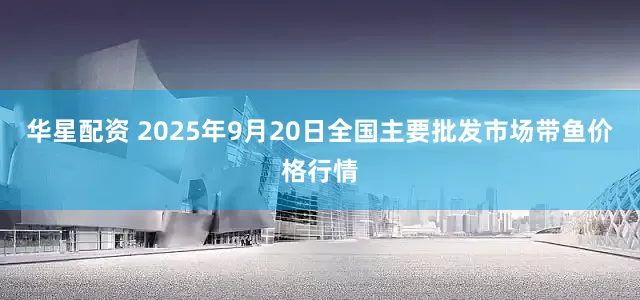 华星配资 2025年9月20日全国主要批发市场带鱼价格行情