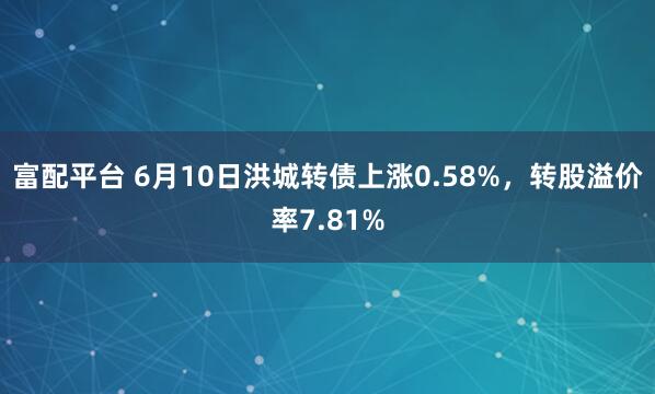 富配平台 6月10日洪城转债上涨0.58%，转股溢价率7.81%