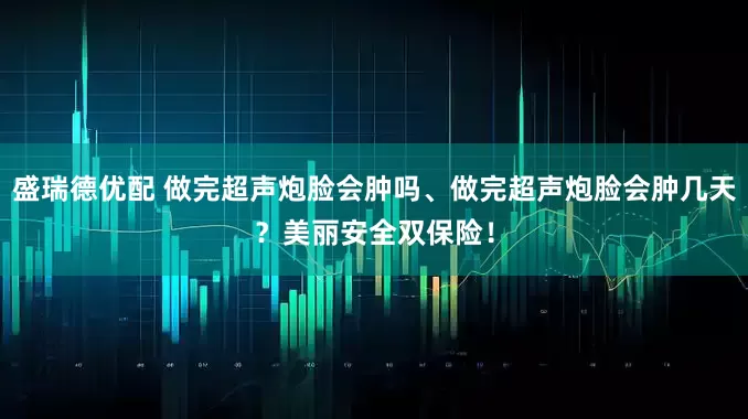 盛瑞德优配 做完超声炮脸会肿吗、做完超声炮脸会肿几天？美丽安全双保险！