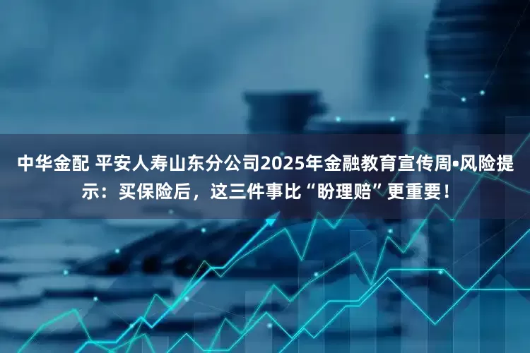 中华金配 平安人寿山东分公司2025年金融教育宣传周•风险提示：买保险后，这三件事比“盼理赔”更重要！